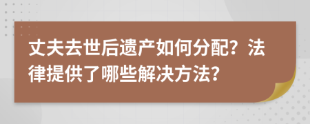 丈夫去世后遗产如何分配？法律提供了哪些解决方法？