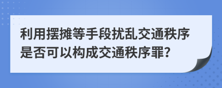 利用摆摊等手段扰乱交通秩序是否可以构成交通秩序罪？