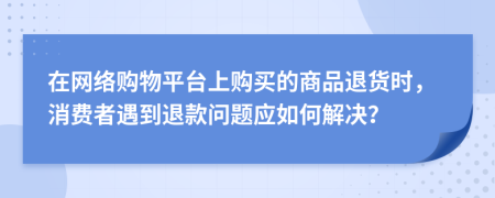 在网络购物平台上购买的商品退货时，消费者遇到退款问题应如何解决？