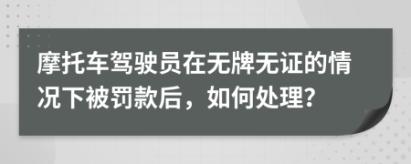 摩托车驾驶员在无牌无证的情况下被罚款后，如何处理？
