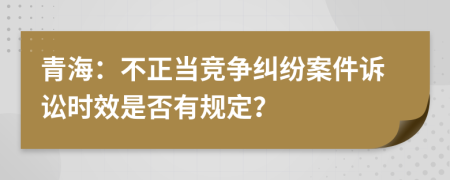 青海：不正当竞争纠纷案件诉讼时效是否有规定？