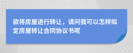 欲将房屋进行转让，请问我可以怎样拟定房屋转让合同协议书呢