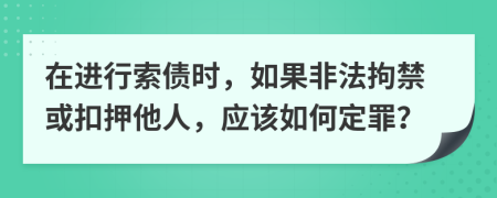 在进行索债时，如果非法拘禁或扣押他人，应该如何定罪？