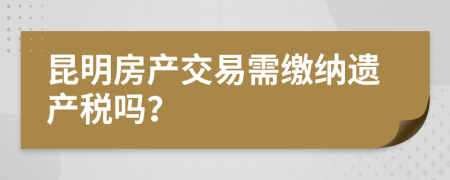 昆明房产交易需缴纳遗产税吗？