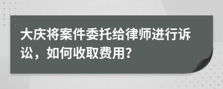 大庆将案件委托给律师进行诉讼，如何收取费用？
