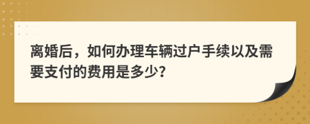 离婚后，如何办理车辆过户手续以及需要支付的费用是多少？