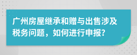 广州房屋继承和赠与出售涉及税务问题，如何进行申报？