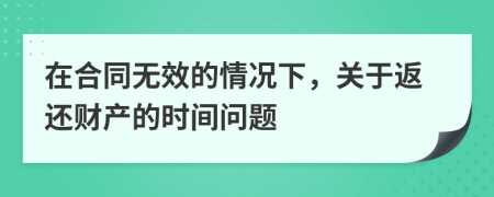 在合同无效的情况下，关于返还财产的时间问题