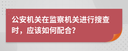 公安机关在监察机关进行搜查时，应该如何配合？
