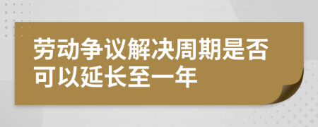 劳动争议解决周期是否可以延长至一年