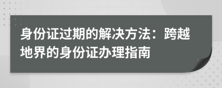 身份证过期的解决方法：跨越地界的身份证办理指南
