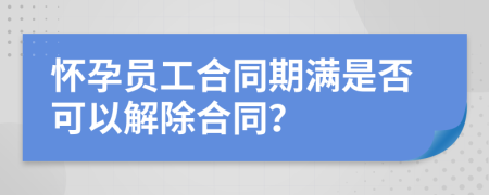 怀孕员工合同期满是否可以解除合同？