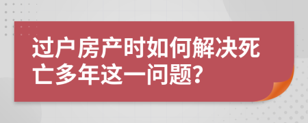 过户房产时如何解决死亡多年这一问题？