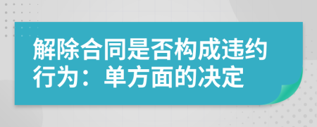 解除合同是否构成违约行为：单方面的决定