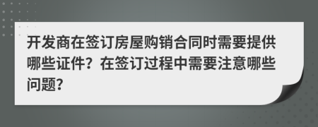 开发商在签订房屋购销合同时需要提供哪些证件？在签订过程中需要注意哪些问题？