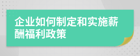 企业如何制定和实施薪酬福利政策