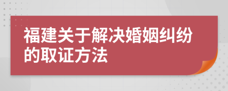 福建关于解决婚姻纠纷的取证方法