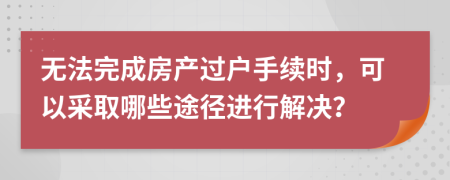 无法完成房产过户手续时，可以采取哪些途径进行解决？