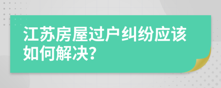 江苏房屋过户纠纷应该如何解决？