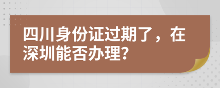 四川身份证过期了，在深圳能否办理？