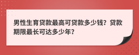 男性生育贷款最高可贷款多少钱？贷款期限最长可达多少年？