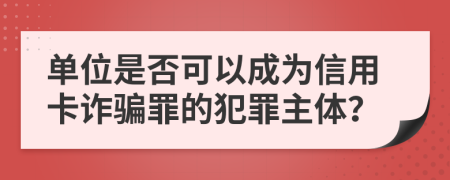 单位是否可以成为信用卡诈骗罪的犯罪主体？