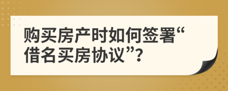 购买房产时如何签署“借名买房协议”？