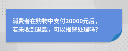 消费者在购物中支付20000元后，若未收到退款，可以报警处理吗？