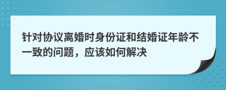 针对协议离婚时身份证和结婚证年龄不一致的问题，应该如何解决