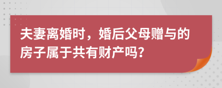 夫妻离婚时，婚后父母赠与的房子属于共有财产吗？