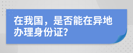 在我国，是否能在异地办理身份证？