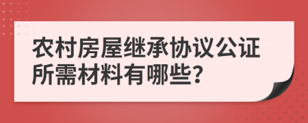 农村房屋继承协议公证所需材料有哪些？