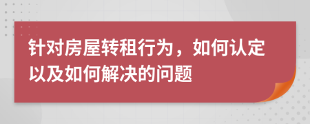 针对房屋转租行为，如何认定以及如何解决的问题