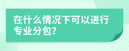 在什么情况下可以进行专业分包？