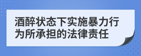 酒醉状态下实施暴力行为所承担的法律责任