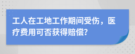 工人在工地工作期间受伤，医疗费用可否获得赔偿？