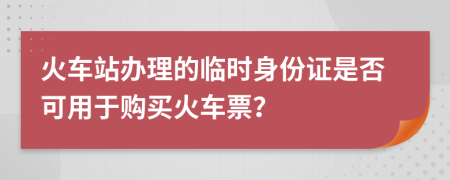 火车站办理的临时身份证是否可用于购买火车票？