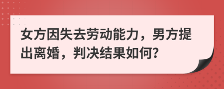 女方因失去劳动能力，男方提出离婚，判决结果如何？