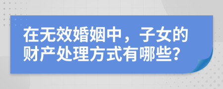 在无效婚姻中，子女的财产处理方式有哪些？