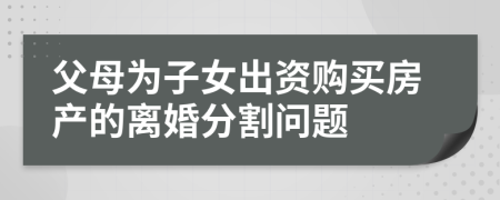 父母为子女出资购买房产的离婚分割问题