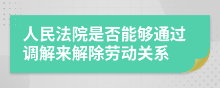 人民法院是否能够通过调解来解除劳动关系