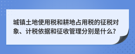 城镇土地使用税和耕地占用税的征税对象、计税依据和征收管理分别是什么？