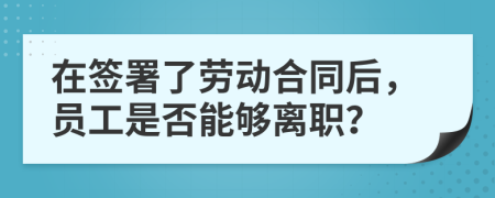 在签署了劳动合同后，员工是否能够离职？