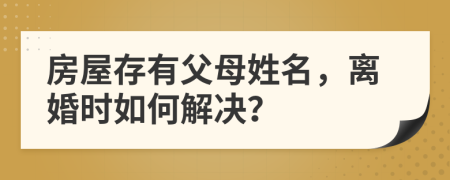 房屋存有父母姓名，离婚时如何解决？