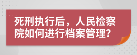 死刑执行后，人民检察院如何进行档案管理？