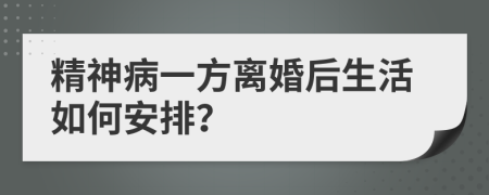 精神病一方离婚后生活如何安排？