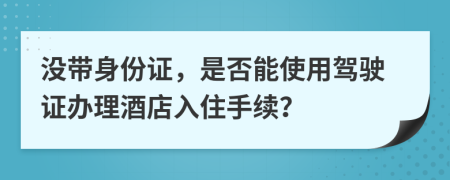 没带身份证，是否能使用驾驶证办理酒店入住手续？