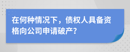 在何种情况下，债权人具备资格向公司申请破产？