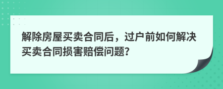 解除房屋买卖合同后，过户前如何解决买卖合同损害赔偿问题？