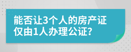 能否让3个人的房产证仅由1人办理公证？